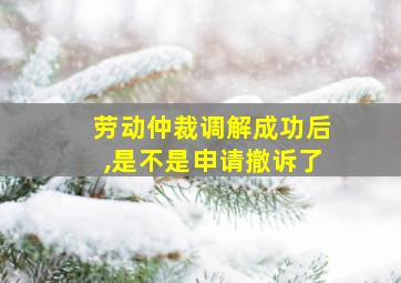 劳动仲裁调解成功后,是不是申请撤诉了