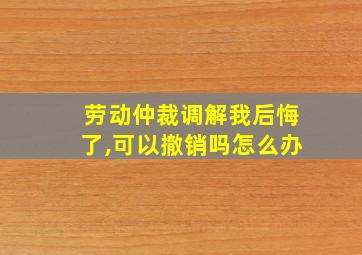 劳动仲裁调解我后悔了,可以撤销吗怎么办