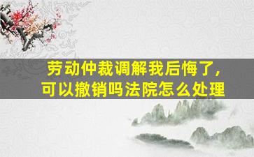 劳动仲裁调解我后悔了,可以撤销吗法院怎么处理