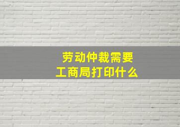 劳动仲裁需要工商局打印什么