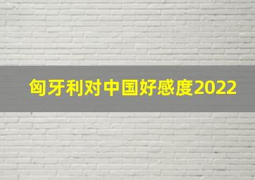 匈牙利对中国好感度2022