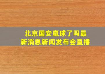 北京国安赢球了吗最新消息新闻发布会直播