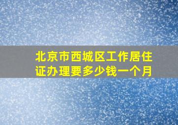 北京市西城区工作居住证办理要多少钱一个月