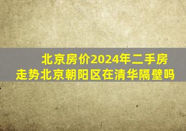 北京房价2024年二手房走势北京朝阳区在清华隔壁吗