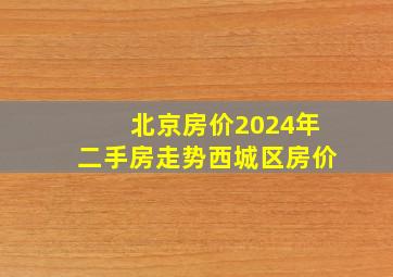 北京房价2024年二手房走势西城区房价