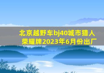 北京越野车bj40城市猎人荣耀牌2023年6月份出厂