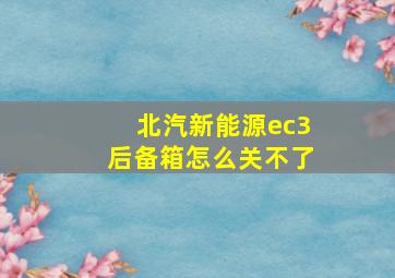 北汽新能源ec3后备箱怎么关不了