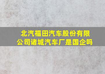 北汽福田汽车股份有限公司诸城汽车厂是国企吗