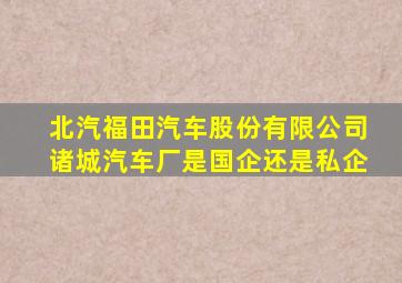 北汽福田汽车股份有限公司诸城汽车厂是国企还是私企