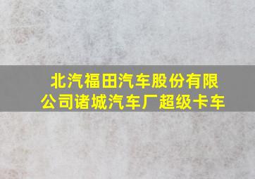 北汽福田汽车股份有限公司诸城汽车厂超级卡车