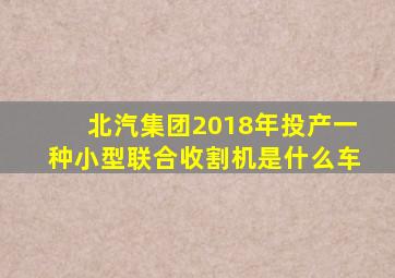 北汽集团2018年投产一种小型联合收割机是什么车