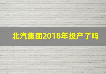 北汽集团2018年投产了吗