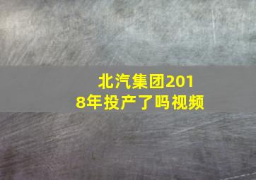 北汽集团2018年投产了吗视频