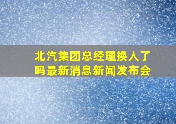 北汽集团总经理换人了吗最新消息新闻发布会