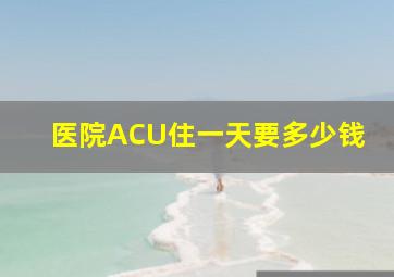 医院ACU住一天要多少钱