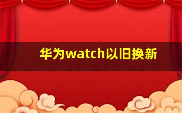 华为watch以旧换新