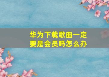 华为下载歌曲一定要是会员吗怎么办