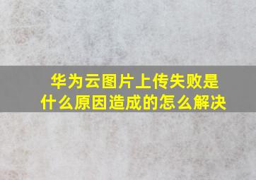 华为云图片上传失败是什么原因造成的怎么解决