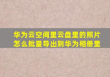 华为云空间里云盘里的照片怎么批量导出到华为相册里