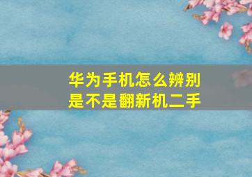 华为手机怎么辨别是不是翻新机二手