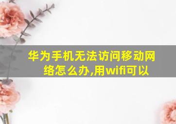 华为手机无法访问移动网络怎么办,用wifi可以