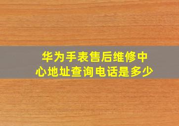 华为手表售后维修中心地址查询电话是多少