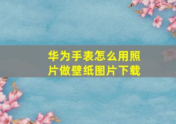 华为手表怎么用照片做壁纸图片下载