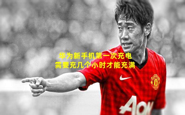 华为新手机第一次充电需要充几个小时才能充满
