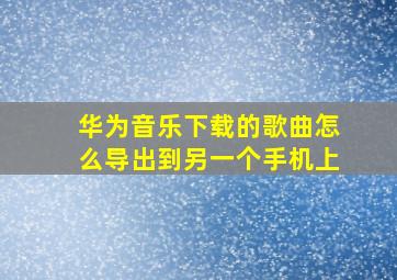 华为音乐下载的歌曲怎么导出到另一个手机上