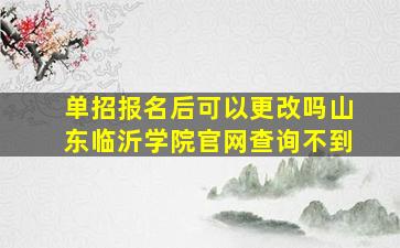 单招报名后可以更改吗山东临沂学院官网查询不到