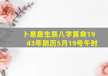 卜易居生辰八字算命1943年阴历5月19号午时