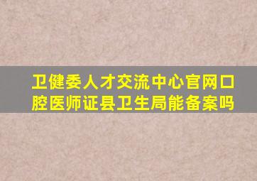 卫健委人才交流中心官网口腔医师证县卫生局能备案吗