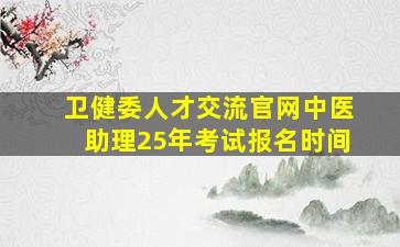 卫健委人才交流官网中医助理25年考试报名时间