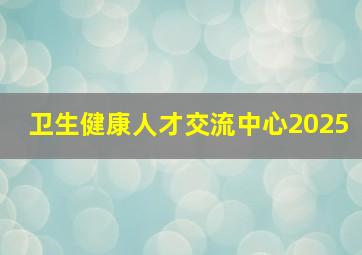 卫生健康人才交流中心2025