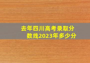 去年四川高考录取分数线2023年多少分