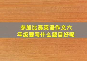 参加比赛英语作文六年级要写什么题目好呢