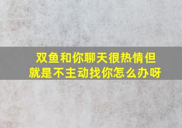 双鱼和你聊天很热情但就是不主动找你怎么办呀