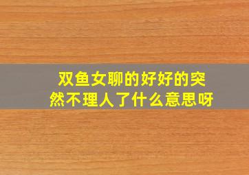 双鱼女聊的好好的突然不理人了什么意思呀