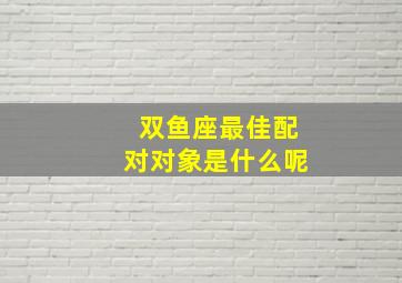 双鱼座最佳配对对象是什么呢