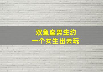 双鱼座男生约一个女生出去玩