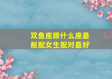 双鱼座跟什么座最般配女生配对最好