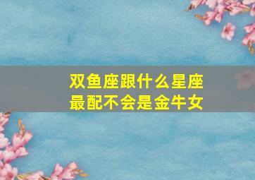 双鱼座跟什么星座最配不会是金牛女