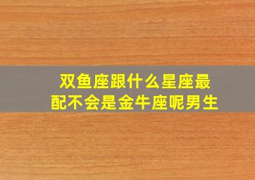 双鱼座跟什么星座最配不会是金牛座呢男生