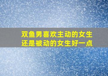 双鱼男喜欢主动的女生还是被动的女生好一点