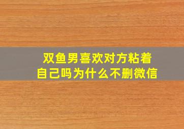 双鱼男喜欢对方粘着自己吗为什么不删微信