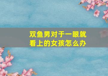 双鱼男对于一眼就看上的女孩怎么办