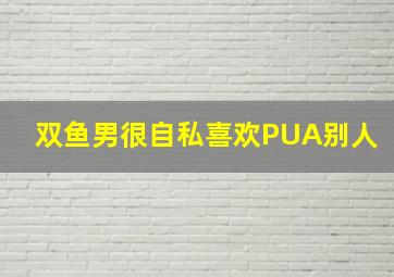 双鱼男很自私喜欢PUA别人