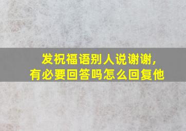 发祝福语别人说谢谢,有必要回答吗怎么回复他