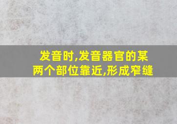 发音时,发音器官的某两个部位靠近,形成窄缝