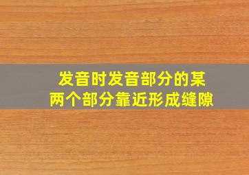 发音时发音部分的某两个部分靠近形成缝隙